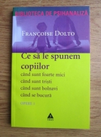 Francoise Dolto - Opere, volumul 1. Ce sa le spunem copiilor. Cand sunt foarte mici, cand sunt tristi, cand sunt bolnavi, cand se bucura