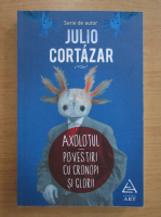 Julio Cortazar - Axolotul. Povestiri cu cronopi si glorii